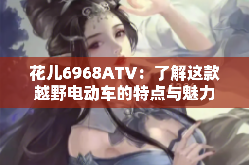 花儿6968ATV：了解这款越野电动车的特点与魅力