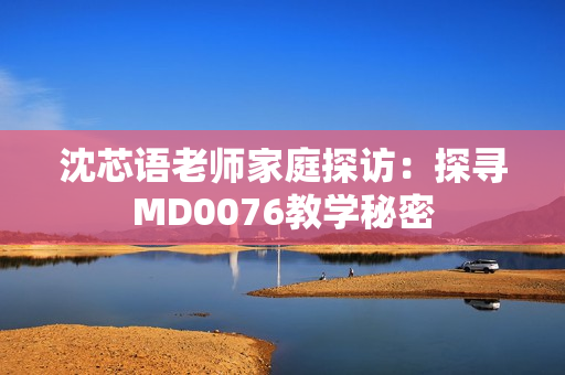 沈芯语老师家庭探访：探寻MD0076教学秘密