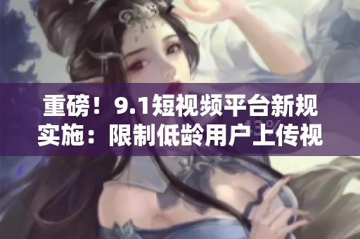 重磅！9.1短视频平台新规实施：限制低龄用户上传视频