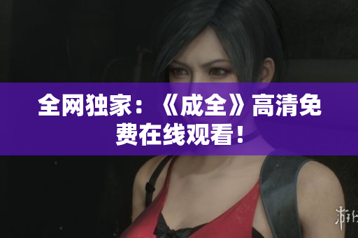 全网独家：《成全》高清免费在线观看！