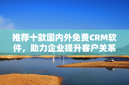 推荐十款国内外免费CRM软件，助力企业提升客户关系管理