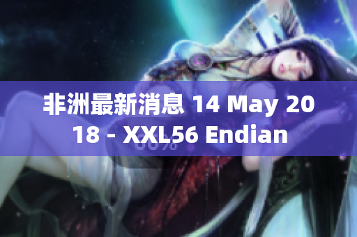 非洲最新消息 14 May 2018 - XXL56 Endian