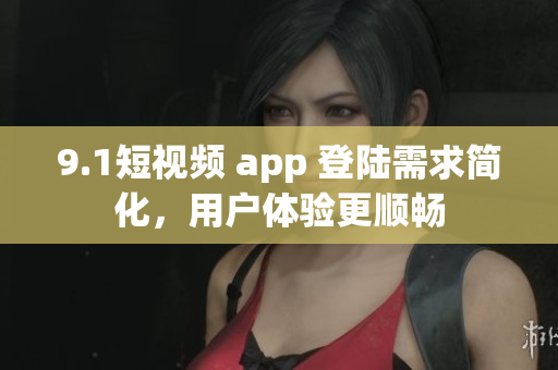 9.1短视频 app 登陆需求简化，用户体验更顺畅