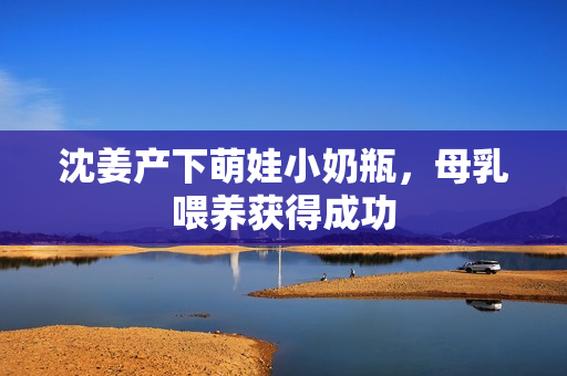 沈姜产下萌娃小奶瓶，母乳喂养获得成功