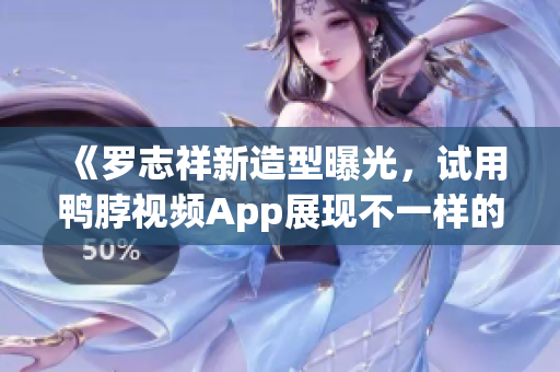 《罗志祥新造型曝光，试用鸭脖视频App展现不一样的自己》