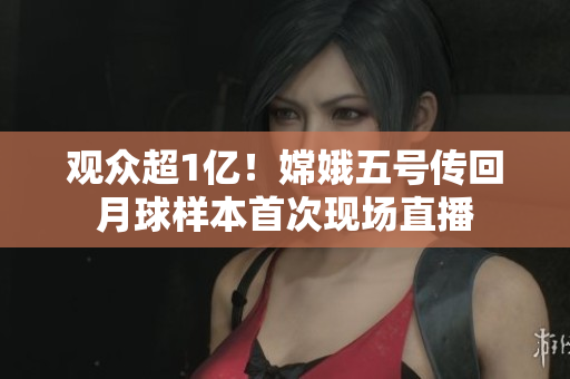 观众超1亿！嫦娥五号传回月球样本首次现场直播