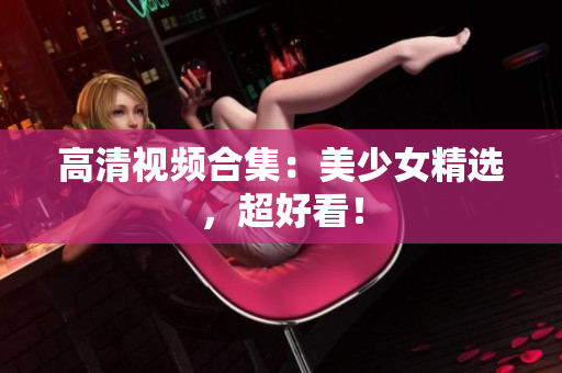 高清视频合集：美少女精选，超好看！