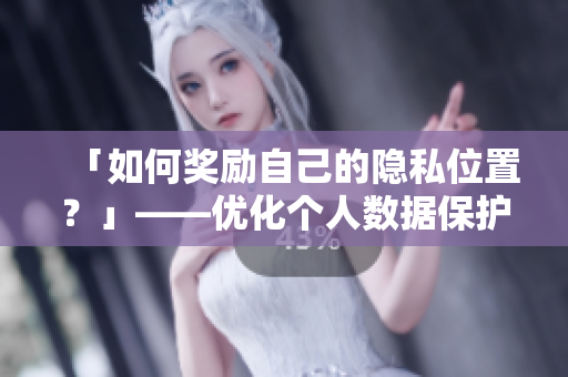 「如何奖励自己的隐私位置？」——优化个人数据保护策略，防范网络安全风险
