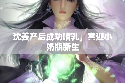 沈姜产后成功哺乳，喜迎小奶瓶新生