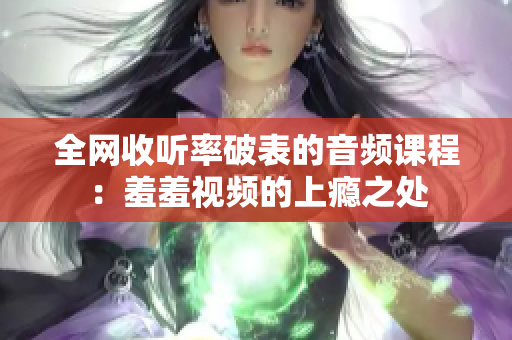 全网收听率破表的音频课程：羞羞视频的上瘾之处