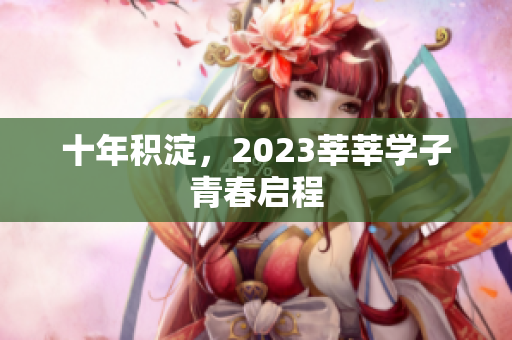 十年积淀，2023莘莘学子青春启程