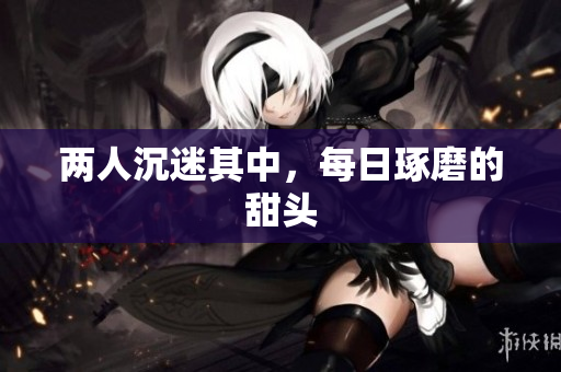 两人沉迷其中，每日琢磨的甜头