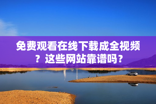 免费观看在线下载成全视频？这些网站靠谱吗？