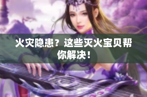 火灾隐患？这些灭火宝贝帮你解决！