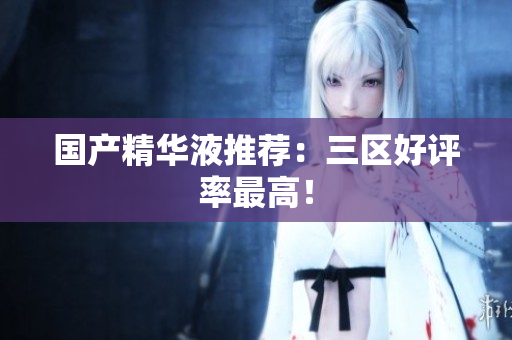 国产精华液推荐：三区好评率最高！