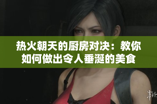 热火朝天的厨房对决：教你如何做出令人垂涎的美食