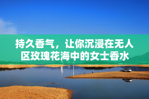 持久香气，让你沉浸在无人区玫瑰花海中的女士香水