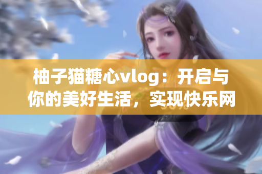 柚子猫糖心vlog：开启与你的美好生活，实现快乐网络时光