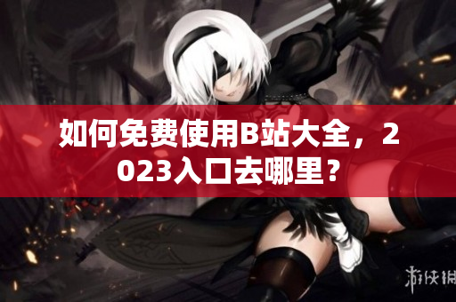如何免费使用B站大全，2023入口去哪里？