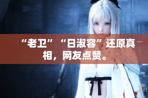 “老卫”“日淑容”还原真相，网友点赞。