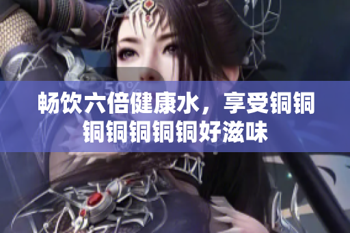 畅饮六倍健康水，享受铜铜铜铜铜铜铜好滋味