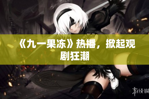 《九一果冻》热播，掀起观剧狂潮