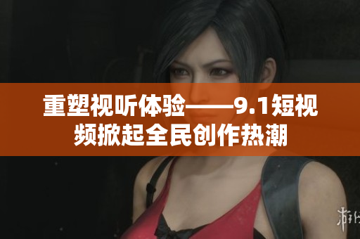 重塑视听体验——9.1短视频掀起全民创作热潮