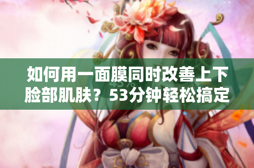 如何用一面膜同时改善上下脸部肌肤？53分钟轻松搞定！