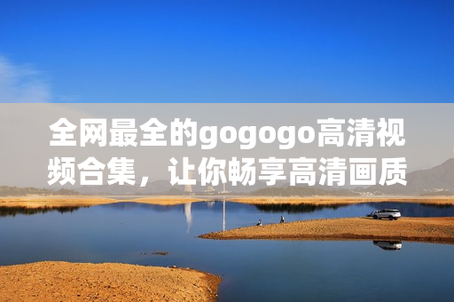 全网最全的gogogo高清视频合集，让你畅享高清画质