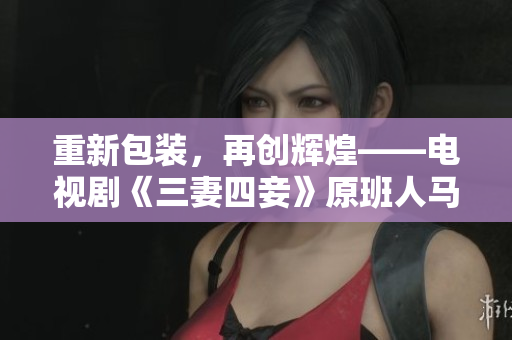 重新包装，再创辉煌——电视剧《三妻四妾》原班人马新作，现已上线！