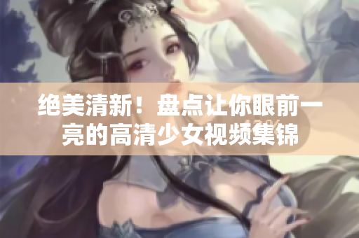 绝美清新！盘点让你眼前一亮的高清少女视频集锦
