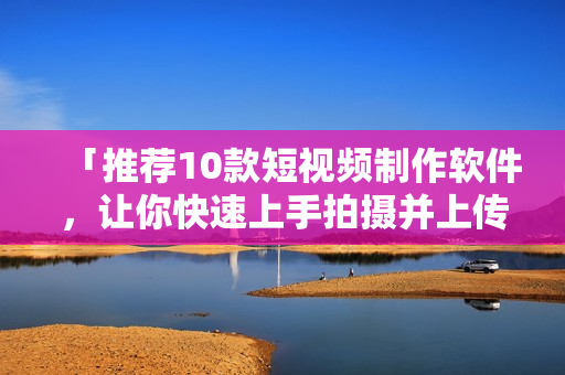 「推荐10款短视频制作软件，让你快速上手拍摄并上传」