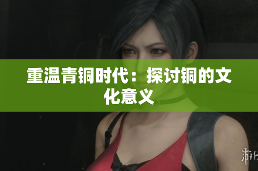 重温青铜时代：探讨铜的文化意义