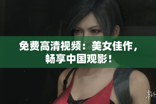 免费高清视频：美女佳作，畅享中国观影！