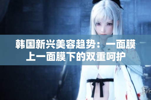 韩国新兴美容趋势：一面膜上一面膜下的双重呵护
