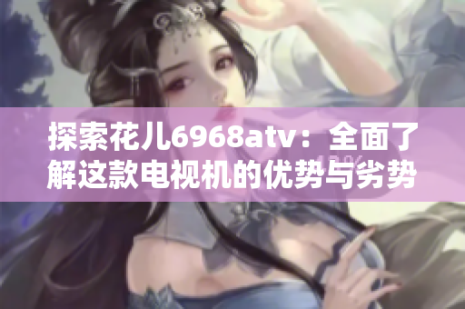 探索花儿6968atv：全面了解这款电视机的优势与劣势
