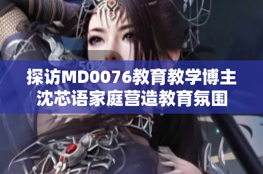 探访MD0076教育教学博主沈芯语家庭营造教育氛围