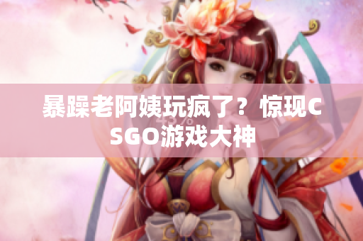暴躁老阿姨玩疯了？惊现CSGO游戏大神