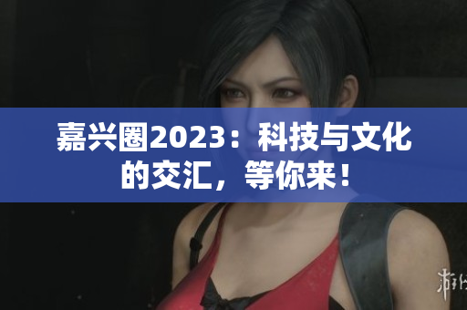 嘉兴圈2023：科技与文化的交汇，等你来！