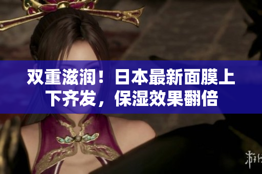 双重滋润！日本最新面膜上下齐发，保湿效果翻倍