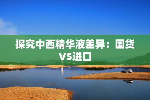 探究中西精华液差异：国货VS进口