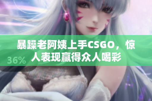 暴躁老阿姨上手CSGO，惊人表现赢得众人喝彩