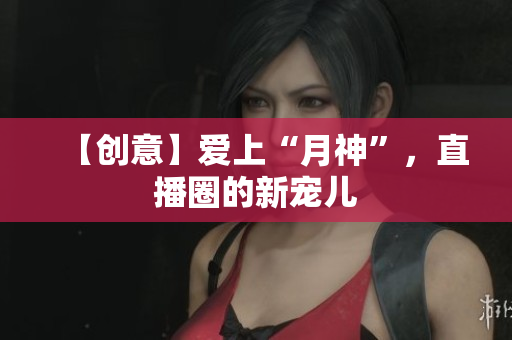 【创意】爱上“月神”，直播圈的新宠儿