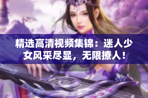 精选高清视频集锦：迷人少女风采尽显，无限撩人！