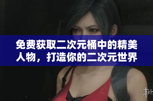 免费获取二次元桶中的精美人物，打造你的二次元世界！