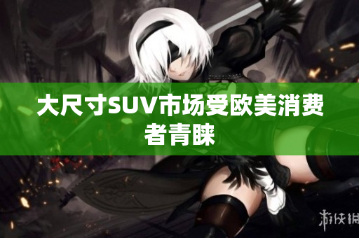 大尺寸SUV市场受欧美消费者青睐