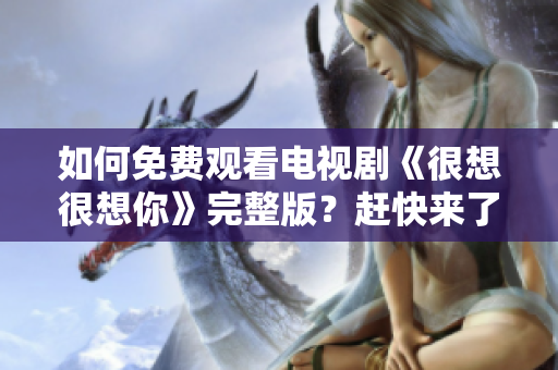 如何免费观看电视剧《很想很想你》完整版？赶快来了解！