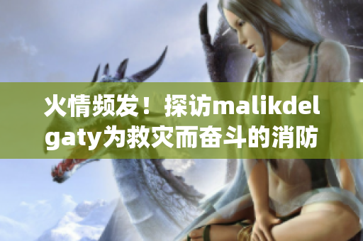 火情频发！探访malikdelgaty为救灾而奋斗的消防员