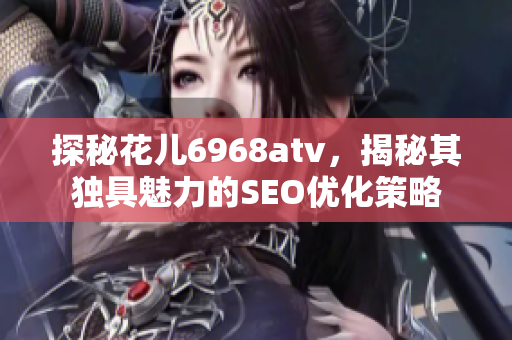 探秘花儿6968atv，揭秘其独具魅力的SEO优化策略