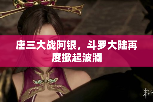 唐三大战阿银，斗罗大陆再度掀起波澜